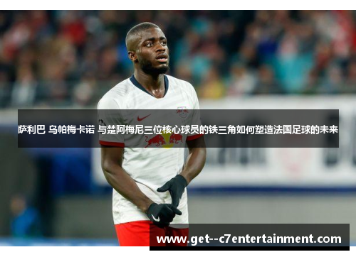 萨利巴 乌帕梅卡诺 与楚阿梅尼三位核心球员的铁三角如何塑造法国足球的未来 萨利巴 乌帕梅卡诺 与楚阿梅尼三位核心球员的铁三角如何塑造法国足球的未来