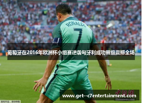 葡萄牙在2016年欧洲杯小组赛逆袭匈牙利成功晋级震撼全场 葡萄牙在2016年欧洲杯小组赛逆袭匈牙利成功晋级震撼全场