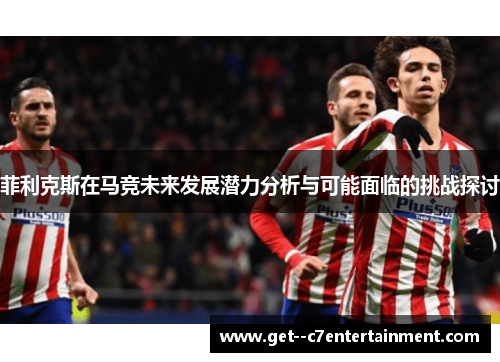 菲利克斯在马竞未来发展潜力分析与可能面临的挑战探讨