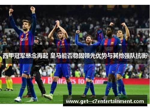 西甲冠军悬念再起 皇马能否稳固领先优势与其他强队抗衡