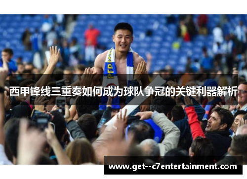 西甲锋线三重奏如何成为球队争冠的关键利器解析 西甲锋线三重奏如何成为球队争冠的关键利器解析