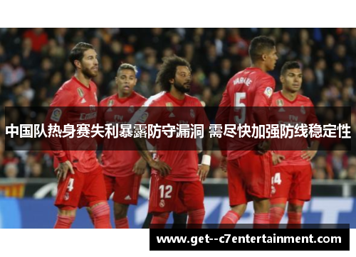 中国队热身赛失利暴露防守漏洞 需尽快加强防线稳定性 中国队热身赛失利暴露防守漏洞 需尽快加强防线稳定性