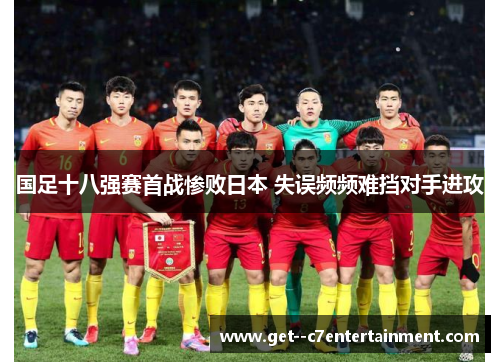 国足十八强赛首战惨败日本 失误频频难挡对手进攻 国足十八强赛首战惨败日本 失误频频难挡对手进攻