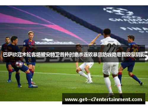 巴萨欧冠末轮客场被安特卫普补时绝杀连败暴露防线隐患晋级蒙阴影 巴萨欧冠末轮客场被安特卫普补时绝杀连败暴露防线隐患晋级蒙阴影