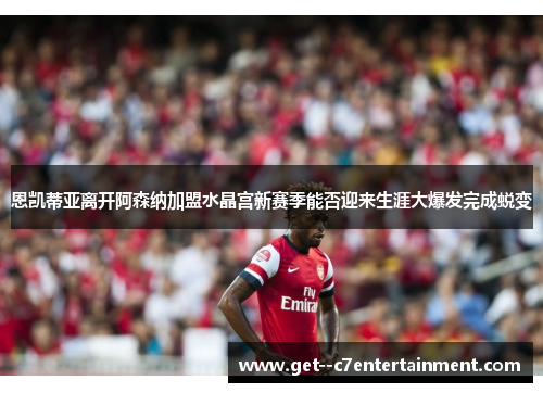 恩凯蒂亚离开阿森纳加盟水晶宫新赛季能否迎来生涯大爆发完成蜕变 恩凯蒂亚离开阿森纳加盟水晶宫新赛季能否迎来生涯大爆发完成蜕变