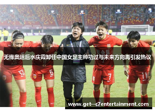 无缘奥运后水庆霞卸任中国女足主帅功过与未来方向再引发热议 无缘奥运后水庆霞卸任中国女足主帅功过与未来方向再引发热议