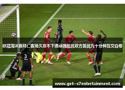 欧冠淘汰赛拜仁客场久攻不下遭顽强抵抗双方苦战九十分钟互交白卷 欧冠淘汰赛拜仁客场久攻不下遭顽强抵抗双方苦战九十分钟互交白卷