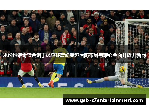 米伦科维奇转会诺丁汉森林震动英超后防布局与雄心全面升级开新局