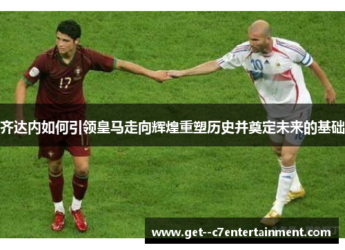 齐达内如何引领皇马走向辉煌重塑历史并奠定未来的基础