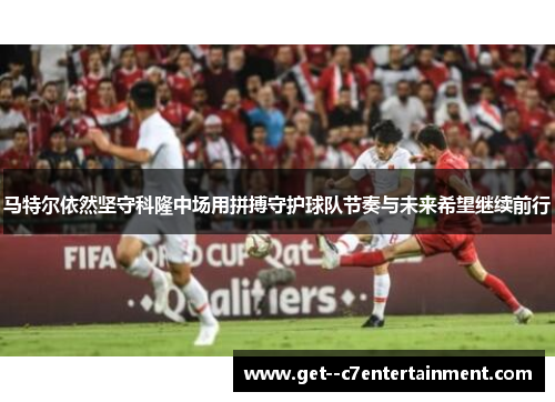 马特尔依然坚守科隆中场用拼搏守护球队节奏与未来希望继续前行